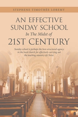 An Effective Sunday School in the Midst of 21St Century: Sunday School Is Perhaps the Best-Structured Agency in the Local Church for Effectively Carry by Loremy, Stephene Timothée