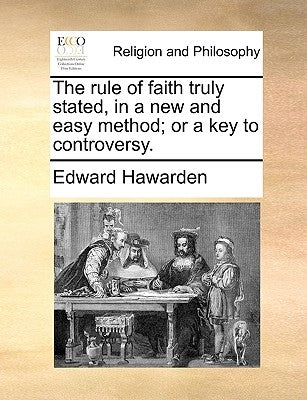 The Rule of Faith Truly Stated, in a New and Easy Method; Or a Key to Controversy. by Hawarden, Edward