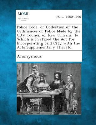 Police Code, or Collection of the Ordinances of Police Made by the City Council of New-Orleans. to Which Is Prefixed the ACT for Incorporating Said Ci by Anonymous