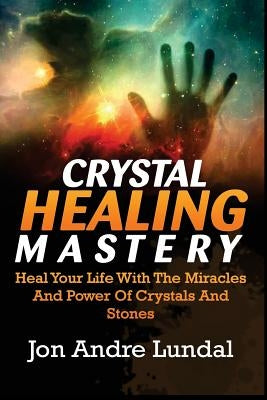 Crystal Healing Mastery: Heal Your Life With The Miracles And Power Of Crystals And Stones by Lundal, Jon Andre