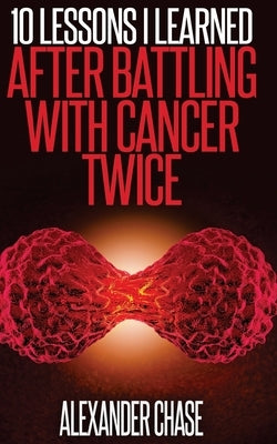 Cancer: 10 Lessons I Learned After Battling Cancer Twice by Chase, Alexander