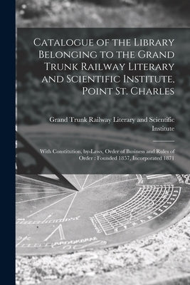 Catalogue of the Library Belonging to the Grand Trunk Railway Literary and Scientific Institute, Point St. Charles: With Constitution, By-laws, Order by Grand Trunk Railway Literary and Scie