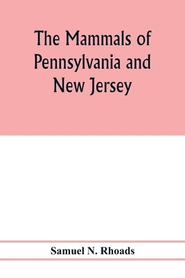 The mammals of Pennsylvania and New Jersey. A biographic, historic and descriptive account of the furred animals of land and sea, both living and exti by N. Rhoads, Samuel