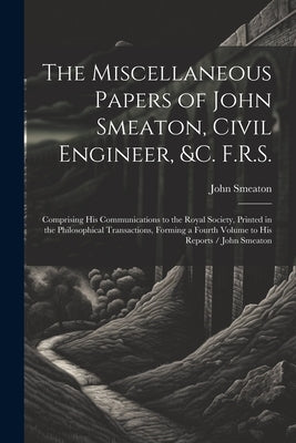 The Miscellaneous Papers of John Smeaton, Civil Engineer, &c. F.R.S.: Comprising His Communications to the Royal Society, Printed in the Philosophical by Smeaton, John