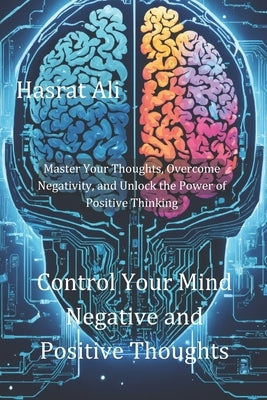 Control Your Mind Negative and Positive Thoughts: Master Your Thoughts, Overcome Negativity, and Unlock the Power of Positive Thinking by Ali, Hasrat