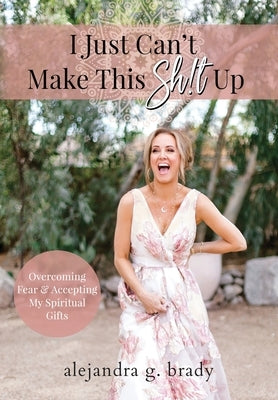 I Just Can't Make This Sh!t Up: Overcoming Fear and Accepting My Spiritual Gifts by Brady, Alejandra G.