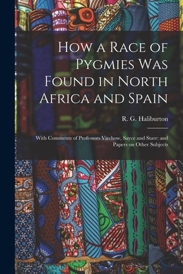 How a Race of Pygmies was Found in North Africa and Spain: With Comments of Professors Virchow, Sayce and Starr: and Papers on Other Subjects by Haliburton, R. G.