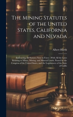 The Mining Statutes of the United States, California and Nevada: Embracing All Statutes Now in Force: With All the Laws Relating to Mines, Mining, and by Harth, Albert
