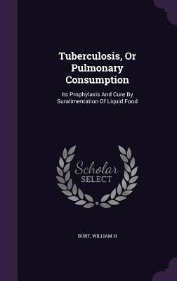 Tuberculosis, Or Pulmonary Consumption: Its Prophylaxis And Cure By Suralimentation Of Liquid Food by H, Burt William