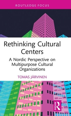 Rethinking Cultural Centers: A Nordic Perspective on Multipurpose Cultural Organizations by Järvinen, Tomas