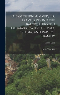 A Northern Summer; Or, Travels Round the Baltic, Through Denmark, Sweden, Russia, Prussia, and Part of Germany: In the Year 1804 by Carr, John