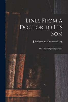 Lines From a Doctor to His Son; or, Knowledge Vs Ignorance by Long, John Ignatius Theodore B. 1852