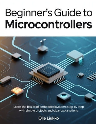 Beginner's Guide to Microcontrollers: Learn the Basics of Embedded Systems Step by Step with Simple Projects and Clear Explanations by Liukko, Olle