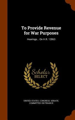 To Provide Revenue for War Purposes: Hearings... On H.R. 12863 by United States Congress Senate Committ