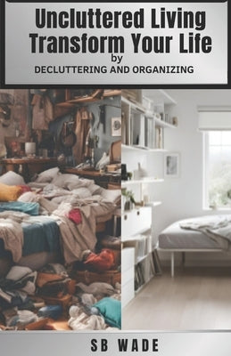 Uncluttered Living: Transform Your Life Through Life Changing Decluttering and Organizing: Improve Mental and Emotional Well Being, Elevat by Wade, Sb