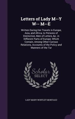 Letters of Lady M--Y W-- M--E: Written During Her Travels in Europe, Asia, and Africa, to Persons of Distinction, Men of Letters, &c. in Different Pa by Montagu, Lady Mary Wortley