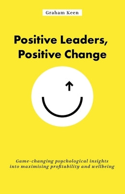 Positive Leaders, Positive Change: Game-changing psychological insights into maximising profitability and wellbeing by Keen, Graham