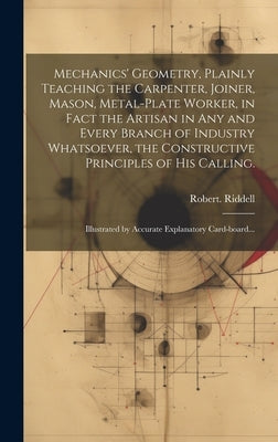 Mechanics' Geometry, Plainly Teaching the Carpenter, Joiner, Mason, Metal-plate Worker, in Fact the Artisan in Any and Every Branch of Industry Whatso by Riddell, Robert