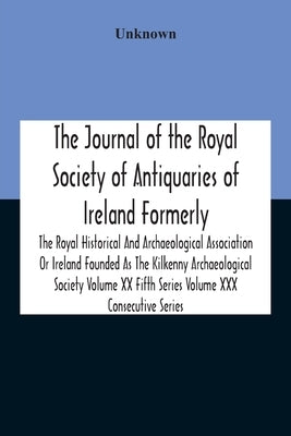 The Journal Of The Royal Society Of Antiquaries Of Ireland Formerly The Royal Historical And Archaeological Association Or Ireland Founded As The Kilk by Unknown