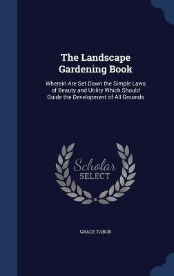 The Landscape Gardening Book: Wherein Are Set Down the Simple Laws of Beauty and Utility Which Should Guide the Development of All Grounds by Tabor, Grace