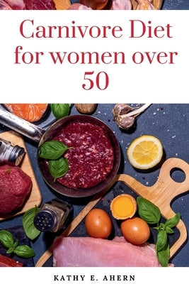 Carnivore Diet For Women Over 50: Revitalize Your Body, Sharpen Your Mind, and Flourish on the Carnivorous Journey After 50 by E. Ahern, Kathy