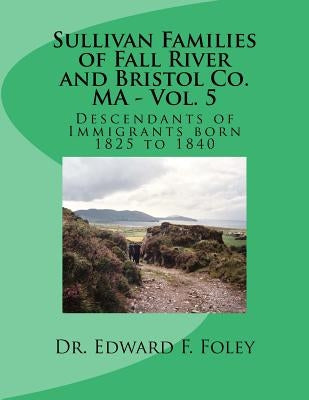 Sullivan Families of Fall River and Bristol Co. MA - Vol. 5: Descendants of Immigrants born 1825 to 1840 by Foley, Edward F.