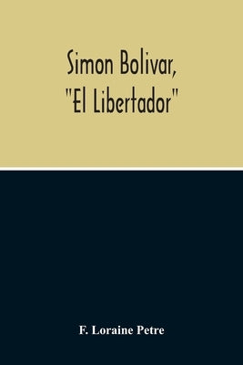 Simon Bolivar, El Libertador, A Life Of The Chief Leader In The Revolt Against Spain In Venezuela, New Granada & Peru by Loraine Petre, F.