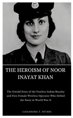 The Heroism of Noor Inayat Khan: The Untold Story of the Fearless Indian Royalty and First Female Wireless Operator Who Defied the Nazis in World War by T. Peters, Cassandra