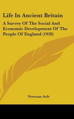 Life In Ancient Britain: A Survey Of The Social And Economic Development Of The People Of England (1920) by Ault, Norman