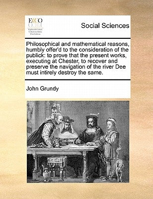 Philosophical and Mathematical Reasons, Humbly Offer'd to the Consideration of the Publick: To Prove That the Present Works, Executing at Chester, to by Grundy, John