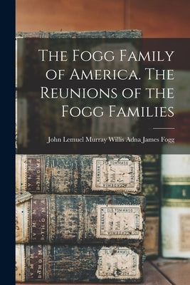 The Fogg Family of America. The Reunions of the Fogg Families by James Fogg, John Lemuel Murray Willis