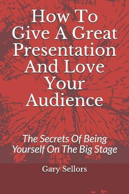 How To Give A Great Presentation and Love Your Audience: The Secrets Of Being Yourself On The Big Stage by Sellors, Gary