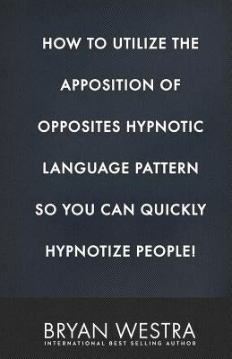 How To Utilize The Apposition of Opposites Hypnotic Language Pattern So You Can Quickly Hypnotize People! by Westra, Bryan
