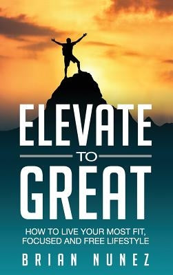 Elevate to Great: How to live your most fit, focused and free lifestyle. by Nunez, Brian