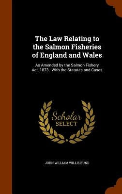 The Law Relating to the Salmon Fisheries of England and Wales: As Amended by the Salmon Fishery Act, 1873: With the Statutes and Cases by Bund, John William Willis
