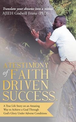 A Testimony of Faith Driven Success.: A True Life Story on an Amazing Way to Achieve a Goal Through God's Glory Under Adverse Conditions by Ajieh Godwill Etime (Phd)