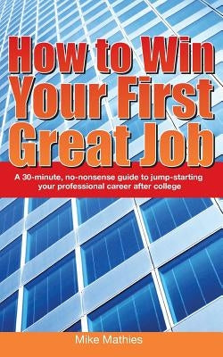 How to Win Your First Great Job: A 30-minute non-nonsense guide to jump-starting your professional career after college by Mathies, Mike W.
