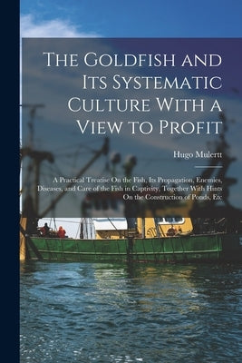 The Goldfish and Its Systematic Culture With a View to Profit: A Practical Treatise On the Fish, Its Propagation, Enemies, Diseases, and Care of the F by Mulertt, Hugo