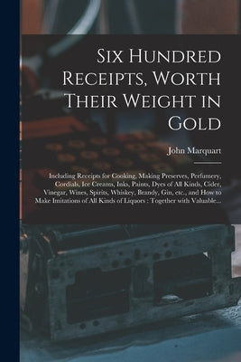 Six Hundred Receipts, Worth Their Weight in Gold: Including Receipts for Cooking, Making Preserves, Perfumery, Cordials, Ice Creams, Inks, Paints, Dye by Marquart, John