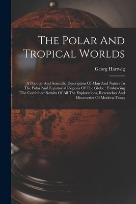 The Polar And Tropical Worlds: A Popular And Scientific Description Of Man And Nature In The Polar And Equatorial Regions Of The Globe: Embracing The by Hartwig, Georg