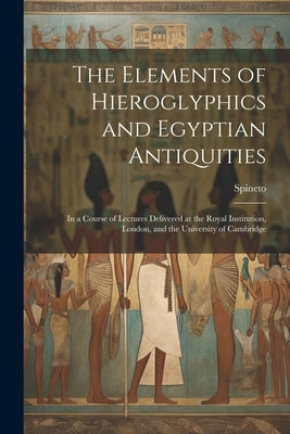 The Elements of Hieroglyphics and Egyptian Antiquities: In a Course of Lectures Delivered at the Royal Institution, London, and the University of Camb by Spineto