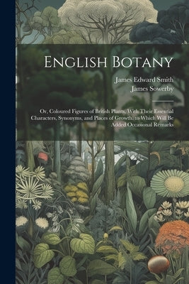 English Botany: Or, Coloured Figures of British Plants, With Their Essential Characters, Synonyms, and Places of Growth. to Which Will by Smith, James Edward