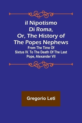 Il nipotismo di Roma, or, The History of the Popes Nephews; from the time of Sixtus IV. to the death of the last Pope, Alexander VII by Leti, Gregorio