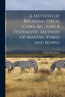 A Method of Breaking Oxen, Cows, &c., and a Systematic Method of Making Yokes and Bowes [microform] by Musselman, Peter