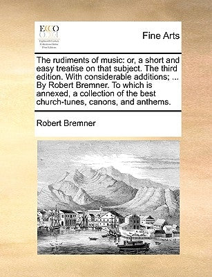 The Rudiments of Music: Or, a Short and Easy Treatise on That Subject. the Third Edition. with Considerable Additions; ... by Robert Bremner. by Bremner, Robert