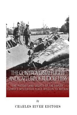 The Controversial Flight and Capture of Rudolf Hess: The History and Legacy of the Deputy Fuhrer's Mysterious Peace Mission to Britain by Charles River