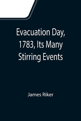 Evacuation Day, 1783, Its Many Stirring Events; With Recollections of Capt. John Van Arsdale, of the Veteran Corps of Artillery, by Whose Efforts on T by Riker, James