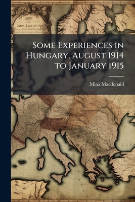 Some Experiences in Hungary, August 1914 to January 1915 by MacDonald, Mina