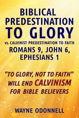 Biblical Predestination to Glory vs. Calvinist Predestination to Faith: Romans 9, John 6, Ephesians 1 by Odonnell, Wayne