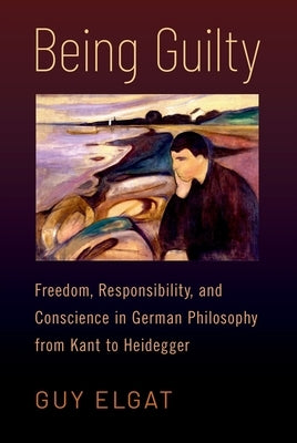 Being Guilty: Freedom, Responsibility, and Conscience in German Philosophy from Kant to Heidegger by Elgat, Guy